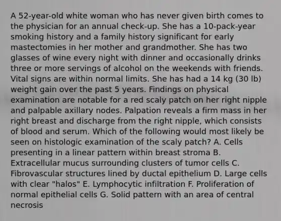 A 52-year-old white woman who has never given birth comes to the physician for an annual check-up. She has a 10-pack-year smoking history and a family history significant for early mastectomies in her mother and grandmother. She has two glasses of wine every night with dinner and occasionally drinks three or more servings of alcohol on the weekends with friends. Vital signs are within normal limits. She has had a 14 kg (30 lb) weight gain over the past 5 years. Findings on physical examination are notable for a red scaly patch on her right nipple and palpable axillary nodes. Palpation reveals a firm mass in her right breast and discharge from the right nipple, which consists of blood and serum. Which of the following would most likely be seen on histologic examination of the scaly patch? A. Cells presenting in a linear pattern within breast stroma B. Extracellular mucus surrounding clusters of tumor cells C. Fibrovascular structures lined by ductal epithelium D. Large cells with clear "halos" E. Lymphocytic infiltration F. Proliferation of normal epithelial cells G. Solid pattern with an area of central necrosis