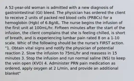 A 52-year-old woman is admitted with a new diagnosis of gastrointestinal (GI) bleed. The physician has ordered the client to receive 2 units of packed red blood cells (PRBCs) for a hemoglobin (Hgb) of 6.8g/dL. The nurse begins the infusion of the first unit at 100mL/hr. Firfteen minutes after the start of the infusion, the client complains that she is feeling chilled, is short of breath, and is experiencing lumbar pain rated 8 on a 1-10 scale. Whic of the following should be the nurse's FIRST action. "1. Obtain vital signs and notify the physician of potential reaction 2. Slow the infusion to 75mL/hr and reassess in 15 minutes 3. Stop the infusion and run normal saline (NS) to keep the vein open (KVO) 4. Administer PRN pain medication as ordered, apply oxygen at 2 L/min, and provide an additional blanket"