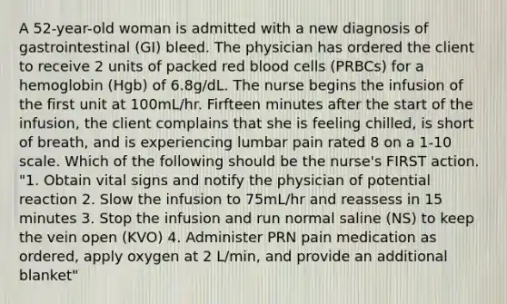 A 52-year-old woman is admitted with a new diagnosis of gastrointestinal (GI) bleed. The physician has ordered the client to receive 2 units of packed red blood cells (PRBCs) for a hemoglobin (Hgb) of 6.8g/dL. The nurse begins the infusion of the first unit at 100mL/hr. Firfteen minutes after the start of the infusion, the client complains that she is feeling chilled, is short of breath, and is experiencing lumbar pain rated 8 on a 1-10 scale. Which of the following should be the nurse's FIRST action. "1. Obtain vital signs and notify the physician of potential reaction 2. Slow the infusion to 75mL/hr and reassess in 15 minutes 3. Stop the infusion and run normal saline (NS) to keep the vein open (KVO) 4. Administer PRN pain medication as ordered, apply oxygen at 2 L/min, and provide an additional blanket"