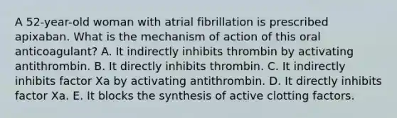 A 52-year-old woman with atrial fibrillation is prescribed apixaban. What is the mechanism of action of this oral anticoagulant? A. It indirectly inhibits thrombin by activating antithrombin. B. It directly inhibits thrombin. C. It indirectly inhibits factor Xa by activating antithrombin. D. It directly inhibits factor Xa. E. It blocks the synthesis of active clotting factors.