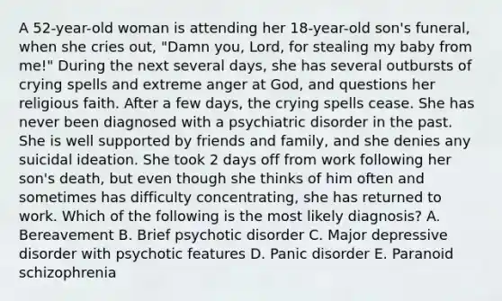 A 52-year-old woman is attending her 18-year-old son's funeral, when she cries out, "Damn you, Lord, for stealing my baby from me!" During the next several days, she has several outbursts of crying spells and extreme anger at God, and questions her religious faith. After a few days, the crying spells cease. She has never been diagnosed with a psychiatric disorder in the past. She is well supported by friends and family, and she denies any suicidal ideation. She took 2 days off from work following her son's death, but even though she thinks of him often and sometimes has difficulty concentrating, she has returned to work. Which of the following is the most likely diagnosis? A. Bereavement B. Brief psychotic disorder C. Major depressive disorder with psychotic features D. Panic disorder E. Paranoid schizophrenia