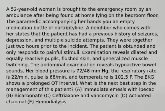 A 52-year-old woman is brought to the emergency room by an ambulance after being found at home lying on the bedroom floor. The paramedic accompanying her hands you an empty medication bottle of nortriptyline. A neighbor who comes with her states that the patient has had a previous history of seizures, depression, and multiple suicide attempts. They were together just two hours prior to the incident. The patient is obtunded and only responds to painful stimuli. Examination reveals dilated and equally reactive pupils, flushed skin, and generalized muscle twitching. The abdominal examination reveals hypoactive bowel sounds. Her blood pressure is 72/48 mm Hg, the respiratory rate is 22/min, pulse is 68/min, and temperature is 102.5 F. The EKG shows a prolonged QT interval. What is the next best step in the management of this patient? (A) Immediate emesis with ipecac (B) Bicarbonate (C) Ceftriaxone and vancomycin (D) Activated charcoal (E) Hemodialysis