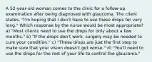 A 52-year-old woman comes to the clinic for a follow-up examination after being diagnosed with glaucoma. The client states, "I'm hoping that I don't have to use these drops for very long." Which response by the nurse would be most appropriate? a) "Most clients need to use the drops for only about a few months." b) "If the drops don't work, surgery may be needed to cure your condition." c) "These drops are just the first step to make sure that your vision doesn't get worse." d) "You'll need to use the drops for the rest of your life to control the glaucoma."