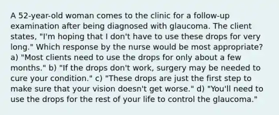 A 52-year-old woman comes to the clinic for a follow-up examination after being diagnosed with glaucoma. The client states, "I'm hoping that I don't have to use these drops for very long." Which response by the nurse would be most appropriate? a) "Most clients need to use the drops for only about a few months." b) "If the drops don't work, surgery may be needed to cure your condition." c) "These drops are just the first step to make sure that your vision doesn't get worse." d) "You'll need to use the drops for the rest of your life to control the glaucoma."