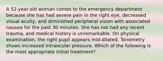 A 52-year-old woman comes to the emergency department because she has had severe pain in the right eye, decreased visual acuity, and diminished peripheral vision with associated nausea for the past 30 minutes. She has not had any recent trauma, and medical history is unremarkable. On physical examination, the right pupil appears mid-dilated. Tonometry shows increased intraocular pressure. Which of the following is the most appropriate initial treatment?