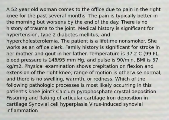 A 52-year-old woman comes to the office due to pain in the right knee for the past several months. The pain is typically better in the morning but worsens by the end of the day. There is no history of trauma to the joint. Medical history is significant for hypertension, type 2 diabetes mellitus, and hypercholesterolemia. The patient is a lifetime nonsmoker. She works as an office clerk. Family history is significant for stroke in her mother and gout in her father. Temperature is 37.2 C (99 F), blood pressure is 145/95 mm Hg, and pulse is 90/min. BMI is 37 kg/m2. Physical examination shows crepitation on flexion and extension of the right knee; range of motion is otherwise normal, and there is no swelling, warmth, or redness. Which of the following pathologic processes is most likely occurring in this patient's knee joint? Calcium pyrophosphate crystal deposition Fissuring and flaking of articular cartilage Iron deposition in cartilage Synovial cell hyperplasia Virus-induced synovial inflammation