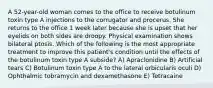 A 52-year-old woman comes to the office to receive botulinum toxin type A injections to the corrugator and procerus. She returns to the office 1 week later because she is upset that her eyelids on both sides are droopy. Physical examination shows bilateral ptosis. Which of the following is the most appropriate treatment to improve this patient's condition until the effects of the botulinum toxin type A subside? A) Apraclonidine B) Artificial tears C) Botulinum toxin type A to the lateral orbicularis oculi D) Ophthalmic tobramycin and dexamethasone E) Tetracaine