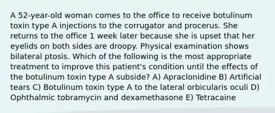 A 52-year-old woman comes to the office to receive botulinum toxin type A injections to the corrugator and procerus. She returns to the office 1 week later because she is upset that her eyelids on both sides are droopy. Physical examination shows bilateral ptosis. Which of the following is the most appropriate treatment to improve this patient's condition until the effects of the botulinum toxin type A subside? A) Apraclonidine B) Artificial tears C) Botulinum toxin type A to the lateral orbicularis oculi D) Ophthalmic tobramycin and dexamethasone E) Tetracaine