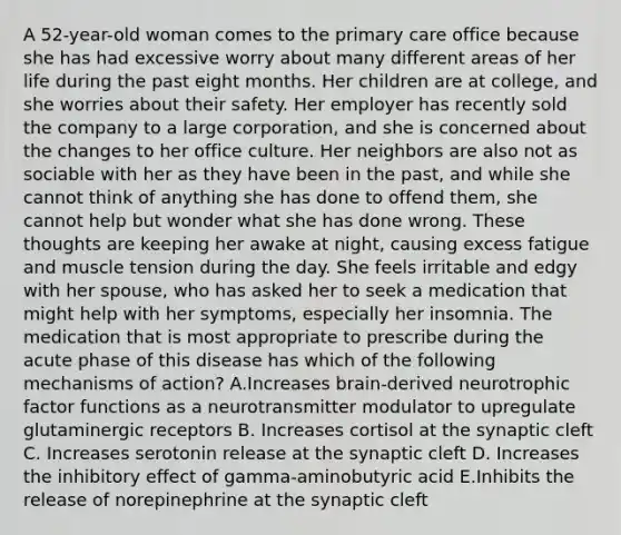 A 52-year-old woman comes to the primary care office because she has had excessive worry about many different areas of her life during the past eight months. Her children are at college, and she worries about their safety. Her employer has recently sold the company to a large corporation, and she is concerned about the changes to her office culture. Her neighbors are also not as sociable with her as they have been in the past, and while she cannot think of anything she has done to offend them, she cannot help but wonder what she has done wrong. These thoughts are keeping her awake at night, causing excess fatigue and muscle tension during the day. She feels irritable and edgy with her spouse, who has asked her to seek a medication that might help with her symptoms, especially her insomnia. The medication that is most appropriate to prescribe during the acute phase of this disease has which of the following mechanisms of action? A.Increases brain-derived neurotrophic factor functions as a neurotransmitter modulator to upregulate glutaminergic receptors B. Increases cortisol at the synaptic cleft C. Increases serotonin release at the synaptic cleft D. Increases the inhibitory effect of gamma-aminobutyric acid E.Inhibits the release of norepinephrine at the synaptic cleft