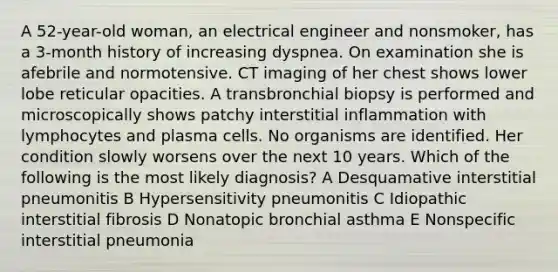 A 52-year-old woman, an electrical engineer and nonsmoker, has a 3-month history of increasing dyspnea. On examination she is afebrile and normotensive. CT imaging of her chest shows lower lobe reticular opacities. A transbronchial biopsy is performed and microscopically shows patchy interstitial inflammation with lymphocytes and plasma cells. No organisms are identified. Her condition slowly worsens over the next 10 years. Which of the following is the most likely diagnosis? A Desquamative interstitial pneumonitis B Hypersensitivity pneumonitis C Idiopathic interstitial fibrosis D Nonatopic bronchial asthma E Nonspecific interstitial pneumonia