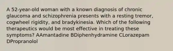 A 52-year-old woman with a known diagnosis of chronic glaucoma and schizophrenia presents with a resting tremor, cogwheel rigidity, and bradykinesia. Which of the following therapeutics would be most effective in treating these symptoms? AAmantadine BDiphenhydramine CLorazepam DPropranolol