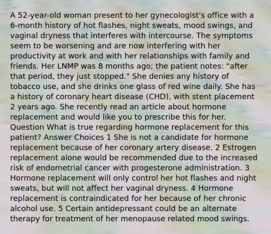 A 52-year-old woman present to her gynecologist's office with a 6-month history of hot flashes, night sweats, mood swings, and vaginal dryness that interferes with intercourse. The symptoms seem to be worsening and are now interfering with her productivity at work and with her relationships with family and friends. Her LNMP was 8 months ago; the patient notes: "after that period, they just stopped." She denies any history of tobacco use, and she drinks one glass of red wine daily. She has a history of coronary heart disease (CHD), with stent placement 2 years ago. She recently read an article about hormone replacement and would like you to prescribe this for her. Question What is true regarding hormone replacement for this patient? Answer Choices 1 She is not a candidate for hormone replacement because of her coronary artery disease. 2 Estrogen replacement alone would be recommended due to the increased risk of endometrial cancer with progesterone administration. 3 Hormone replacement will only control her hot flashes and night sweats, but will not affect her vaginal dryness. 4 Hormone replacement is contraindicated for her because of her chronic alcohol use. 5 Certain antidepressant could be an alternate therapy for treatment of her menopause related mood swings.