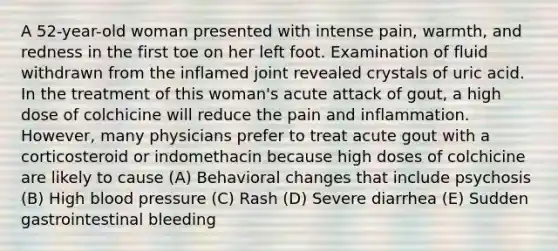 A 52-year-old woman presented with intense pain, warmth, and redness in the first toe on her left foot. Examination of fluid withdrawn from the inflamed joint revealed crystals of uric acid. In the treatment of this woman's acute attack of gout, a high dose of colchicine will reduce the pain and inflammation. However, many physicians prefer to treat acute gout with a corticosteroid or indomethacin because high doses of colchicine are likely to cause (A) Behavioral changes that include psychosis (B) High blood pressure (C) Rash (D) Severe diarrhea (E) Sudden gastrointestinal bleeding