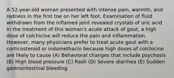 A 52-year-old woman presented with intense pain, warmth, and redness in the first toe on her left foot. Examination of fluid withdrawn from the inflamed joint revealed crystals of uric acid In the treatment of this woman's acute attack of gout, a high dose of colchicine will reduce the pain and inflammation. However, many physicians prefer to treat acute gout with a corticosteroid or indomethacin because high doses of colchicine are likely to cause (A) Behavioral changes that include psychosis (B) High blood pressure (C) Rash (D) Severe diarrhea (E) Sudden gastrointestinal bleeding