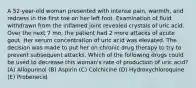 A 52-year-old woman presented with intense pain, warmth, and redness in the first toe on her left foot. Examination of fluid withdrawn from the inflamed joint revealed crystals of uric acid. Over the next 7 mo, the patient had 2 more attacks of acute gout. Her serum concentration of uric acid was elevated. The decision was made to put her on chronic drug therapy to try to prevent subsequent attacks. Which of the following drugs could be used to decrease this woman's rate of production of uric acid? (A) Allopurinol (B) Aspirin (C) Colchicine (D) Hydroxychloroquine (E) Probenecid