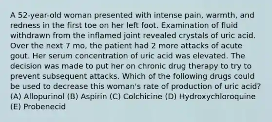 A 52-year-old woman presented with intense pain, warmth, and redness in the first toe on her left foot. Examination of fluid withdrawn from the inflamed joint revealed crystals of uric acid. Over the next 7 mo, the patient had 2 more attacks of acute gout. Her serum concentration of uric acid was elevated. The decision was made to put her on chronic drug therapy to try to prevent subsequent attacks. Which of the following drugs could be used to decrease this woman's rate of production of uric acid? (A) Allopurinol (B) Aspirin (C) Colchicine (D) Hydroxychloroquine (E) Probenecid