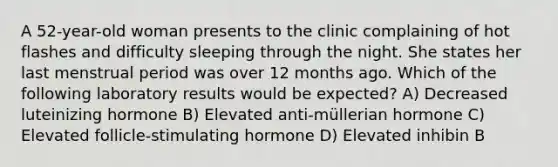 A 52-year-old woman presents to the clinic complaining of hot flashes and difficulty sleeping through the night. She states her last menstrual period was over 12 months ago. Which of the following laboratory results would be expected? A) Decreased luteinizing hormone B) Elevated anti-müllerian hormone C) Elevated follicle-stimulating hormone D) Elevated inhibin B