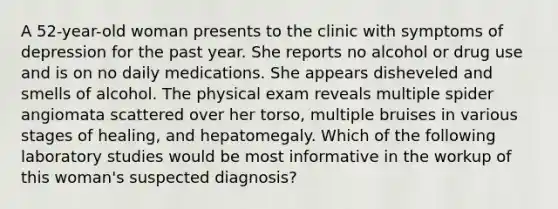 A 52-year-old woman presents to the clinic with symptoms of depression for the past year. She reports no alcohol or drug use and is on no daily medications. She appears disheveled and smells of alcohol. The physical exam reveals multiple spider angiomata scattered over her torso, multiple bruises in various stages of healing, and hepatomegaly. Which of the following laboratory studies would be most informative in the workup of this woman's suspected diagnosis?