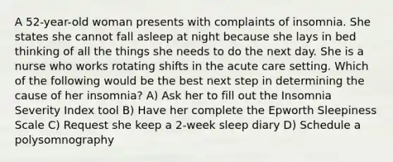 A 52-year-old woman presents with complaints of insomnia. She states she cannot fall asleep at night because she lays in bed thinking of all the things she needs to do the next day. She is a nurse who works rotating shifts in the acute care setting. Which of the following would be the best next step in determining the cause of her insomnia? A) Ask her to fill out the Insomnia Severity Index tool B) Have her complete the Epworth Sleepiness Scale C) Request she keep a 2-week sleep diary D) Schedule a polysomnography