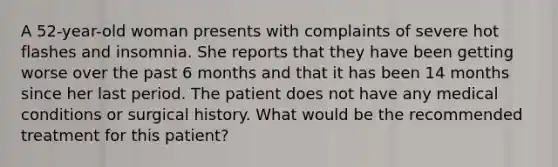 A 52-year-old woman presents with complaints of severe hot flashes and insomnia. She reports that they have been getting worse over the past 6 months and that it has been 14 months since her last period. The patient does not have any medical conditions or surgical history. What would be the recommended treatment for this patient?