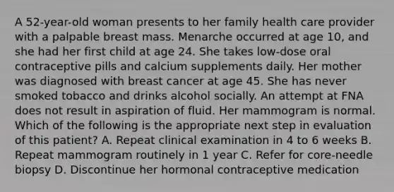 A 52-year-old woman presents to her family health care provider with a palpable breast mass. Menarche occurred at age 10, and she had her first child at age 24. She takes low-dose oral contraceptive pills and calcium supplements daily. Her mother was diagnosed with breast cancer at age 45. She has never smoked tobacco and drinks alcohol socially. An attempt at FNA does not result in aspiration of fluid. Her mammogram is normal. Which of the following is the appropriate next step in evaluation of this patient? A. Repeat clinical examination in 4 to 6 weeks B. Repeat mammogram routinely in 1 year C. Refer for core-needle biopsy D. Discontinue her hormonal contraceptive medication