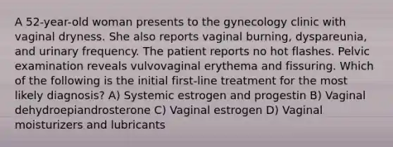 A 52-year-old woman presents to the gynecology clinic with vaginal dryness. She also reports vaginal burning, dyspareunia, and urinary frequency. The patient reports no hot flashes. Pelvic examination reveals vulvovaginal erythema and fissuring. Which of the following is the initial first-line treatment for the most likely diagnosis? A) Systemic estrogen and progestin B) Vaginal dehydroepiandrosterone C) Vaginal estrogen D) Vaginal moisturizers and lubricants