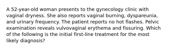 A 52-year-old woman presents to the gynecology clinic with vaginal dryness. She also reports vaginal burning, dyspareunia, and urinary frequency. The patient reports no hot flashes. Pelvic examination reveals vulvovaginal erythema and fissuring. Which of the following is the initial first-line treatment for the most likely diagnosis?