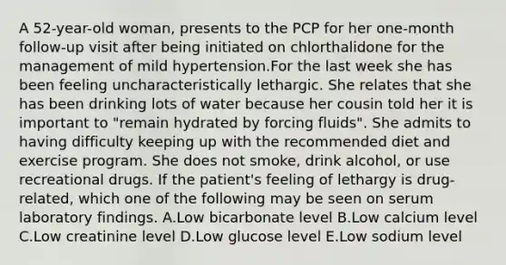 A 52-year-old woman, presents to the PCP for her one-month follow-up visit after being initiated on chlorthalidone for the management of mild hypertension.For the last week she has been feeling uncharacteristically lethargic. She relates that she has been drinking lots of water because her cousin told her it is important to "remain hydrated by forcing fluids". She admits to having difficulty keeping up with the recommended diet and exercise program. She does not smoke, drink alcohol, or use recreational drugs. If the patient's feeling of lethargy is drug-related, which one of the following may be seen on serum laboratory findings. A.Low bicarbonate level B.Low calcium level C.Low creatinine level D.Low glucose level E.Low sodium level