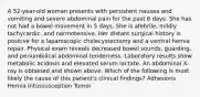 A 52-year-old woman presents with persistent nausea and vomiting and severe abdominal pain for the past 6 days. She has not had a bowel movement in 5 days. She is afebrile, mildly tachycardic, and normotensive. Her distant surgical history is positive for a laparoscopic cholecystectomy and a ventral hernia repair. Physical exam reveals decreased bowel sounds, guarding, and periumbilical abdominal tenderness. Laboratory results show metabolic acidosis and elevated serum lactate. An abdominal X-ray is obtained and shown above. Which of the following is most likely the cause of this patient's clinical findings? Adhesions Hernia Intussusception Tumor