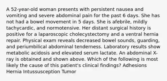 A 52-year-old woman presents with persistent nausea and vomiting and severe abdominal pain for the past 6 days. She has not had a bowel movement in 5 days. She is afebrile, mildly tachycardic, and normotensive. Her distant surgical history is positive for a laparoscopic cholecystectomy and a ventral hernia repair. Physical exam reveals decreased bowel sounds, guarding, and periumbilical abdominal tenderness. Laboratory results show metabolic acidosis and elevated serum lactate. An abdominal X-ray is obtained and shown above. Which of the following is most likely the cause of this patient's clinical findings? Adhesions Hernia Intussusception Tumor