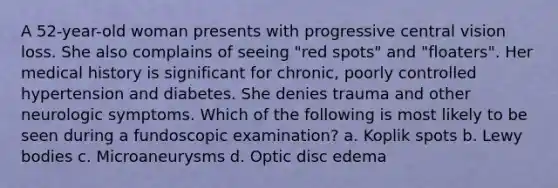 A 52-year-old woman presents with progressive central vision loss. She also complains of seeing "red spots" and "floaters". Her medical history is significant for chronic, poorly controlled hypertension and diabetes. She denies trauma and other neurologic symptoms. Which of the following is most likely to be seen during a fundoscopic examination? a. Koplik spots b. Lewy bodies c. Microaneurysms d. Optic disc edema