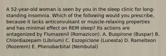 A 52-year-old woman is seen by you in the sleep clinic for long-standing insomnia. Which of the following would you prescribe, because it lacks anticonvulsant or muscle-relaxing properties and has minimal effect on REM sleep? Its actions are antagonized by Flumazenil (Romazicon). A. Buspirone (Buspar) B. Chlordiazepam (Librium) C. Eszopiclone (Lunesta) D. Ramelteon (Rozerem) E. Phenobarbital (Nembutal)