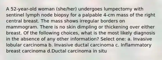 A 52-year-old woman (she/her) undergoes lumpectomy with sentinel lymph node biopsy for a palpable 4-cm mass of the right central breast. The mass shows irregular borders on mammogram. There is no skin dimpling or thickening over either breast. Of the following choices, what is the most likely diagnosis in the absence of any other information? Select one: a. Invasive lobular carcinoma b. Invasive ductal carcinoma c. Inflammatory breast carcinoma d.Ductal carcinoma in situ