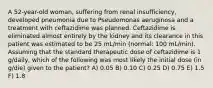 A 52-year-old woman, suffering from renal insufficiency, developed pneumonia due to Pseudomonas aeruginosa and a treatment with ceftazidime was planned. Ceftazidime is eliminated almost entirely by the kidney and its clearance in this patient was estimated to be 25 mL/min (normal: 100 mL/min). Assuming that the standard therapeutic dose of ceftazidime is 1 g/daily, which of the following was most likely the initial dose (in g/die) given to the patient? A) 0.05 B) 0.10 C) 0.25 D) 0.75 E) 1.5 F) 1.8