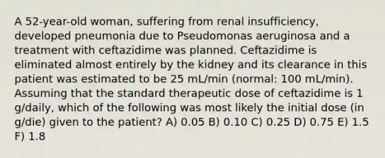 A 52-year-old woman, suffering from renal insufficiency, developed pneumonia due to Pseudomonas aeruginosa and a treatment with ceftazidime was planned. Ceftazidime is eliminated almost entirely by the kidney and its clearance in this patient was estimated to be 25 mL/min (normal: 100 mL/min). Assuming that the standard therapeutic dose of ceftazidime is 1 g/daily, which of the following was most likely the initial dose (in g/die) given to the patient? A) 0.05 B) 0.10 C) 0.25 D) 0.75 E) 1.5 F) 1.8