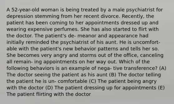 A 52-year-old woman is being treated by a male psychiatrist for depression stemming from her recent divorce. Recently, the patient has been coming to her appointments dressed up and wearing expensive perfumes. She has also started to flirt with the doctor. The patient's de- meanor and appearance had initially reminded the psychiatrist of his aunt. He is uncomfort- able with the patient's new behavior patterns and tells her so. She becomes very angry and storms out of the office, canceling all remain- ing appointments on her way out. Which of the following behaviors is an example of nega- tive transference? (A) The doctor seeing the patient as his aunt (B) The doctor telling the patient he is un- comfortable (C) The patient being angry with the doctor (D) The patient dressing up for appointments (E) The patient flirting with the doctor