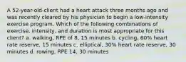 A 52-year-old-client had a heart attack three months ago and was recently cleared by his physician to begin a low-intensity exercise program. Which of the following combinations of exercise, intensity, and duration is most appropriate for this client? a. walking, RPE of 8, 15 minutes b. cycling, 60% heart rate reserve, 15 minutes c. elliptical, 30% heart rate reserve, 30 minutes d. rowing, RPE 14, 30 minutes