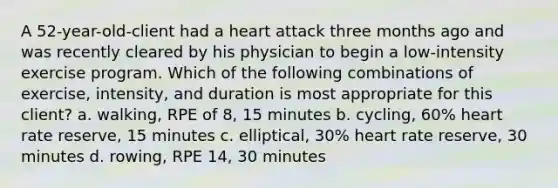 A 52-year-old-client had a heart attack three months ago and was recently cleared by his physician to begin a low-intensity exercise program. Which of the following combinations of exercise, intensity, and duration is most appropriate for this client? a. walking, RPE of 8, 15 minutes b. cycling, 60% heart rate reserve, 15 minutes c. elliptical, 30% heart rate reserve, 30 minutes d. rowing, RPE 14, 30 minutes