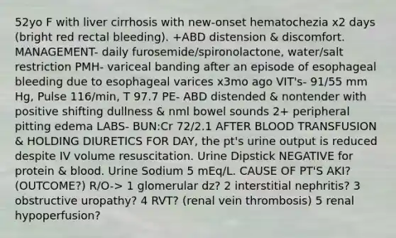 52yo F with liver cirrhosis with new-onset hematochezia x2 days (bright red rectal bleeding). +ABD distension & discomfort. MANAGEMENT- daily furosemide/spironolactone, water/salt restriction PMH- variceal banding after an episode of esophageal bleeding due to esophageal varices x3mo ago VIT's- 91/55 mm Hg, Pulse 116/min, T 97.7 PE- ABD distended & nontender with positive shifting dullness & nml bowel sounds 2+ peripheral pitting edema LABS- BUN:Cr 72/2.1 AFTER BLOOD TRANSFUSION & HOLDING DIURETICS FOR DAY, the pt's urine output is reduced despite IV volume resuscitation. Urine Dipstick NEGATIVE for protein & blood. Urine Sodium 5 mEq/L. CAUSE OF PT'S AKI? (OUTCOME?) R/O-> 1 glomerular dz? 2 interstitial nephritis? 3 obstructive uropathy? 4 RVT? (renal vein thrombosis) 5 renal hypoperfusion?