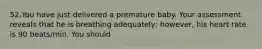 52.You have just delivered a premature baby. Your assessment reveals that he is breathing adequately; however, his heart rate is 90 beats/min. You should