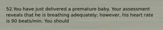 52.You have just delivered a premature baby. Your assessment reveals that he is breathing adequately; however, his heart rate is 90 beats/min. You should