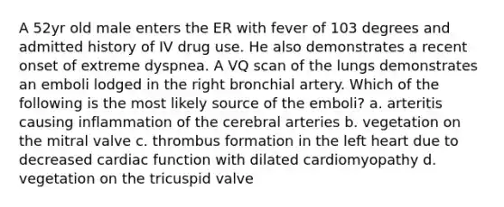 A 52yr old male enters the ER with fever of 103 degrees and admitted history of IV drug use. He also demonstrates a recent onset of extreme dyspnea. A VQ scan of the lungs demonstrates an emboli lodged in the right bronchial artery. Which of the following is the most likely source of the emboli? a. arteritis causing inflammation of the cerebral arteries b. vegetation on the mitral valve c. thrombus formation in the left heart due to decreased cardiac function with dilated cardiomyopathy d. vegetation on the tricuspid valve