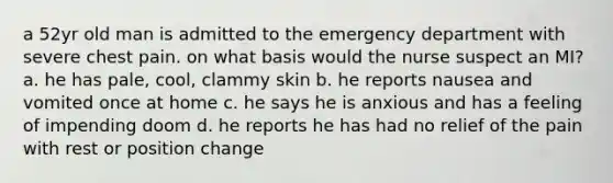 a 52yr old man is admitted to the emergency department with severe chest pain. on what basis would the nurse suspect an MI? a. he has pale, cool, clammy skin b. he reports nausea and vomited once at home c. he says he is anxious and has a feeling of impending doom d. he reports he has had no relief of the pain with rest or position change