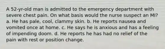 A 52-yr-old man is admitted to the emergency department with severe chest pain. On what basis would the nurse suspect an MI? a. He has pale, cool, clammy skin. b. He reports nausea and vomited once at home. c. He says he is anxious and has a feeling of impending doom. d. He reports he has had no relief of the pain with rest or position change.