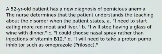 A 52-yr-old patient has a new diagnosis of pernicious anemia. The nurse determines that the patient understands the teaching about the disorder when the patient states, a. "I need to start eating more red meat and liver." b. "I will stop having a glass of wine with dinner." c. "I could choose nasal spray rather than injections of vitamin B12." d. "I will need to take a proton pump inhibitor such as omeprazole (Prilosec)."