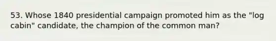 53. Whose 1840 presidential campaign promoted him as the "log cabin" candidate, the champion of the common man?