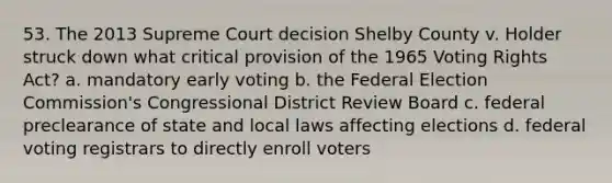 53. The 2013 Supreme Court decision Shelby County v. Holder struck down what critical provision of the 1965 Voting Rights Act? a. mandatory early voting b. the Federal Election Commission's Congressional District Review Board c. federal preclearance of state and local laws affecting elections d. federal voting registrars to directly enroll voters