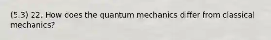 (5.3) 22. How does the quantum mechanics differ from classical mechanics?