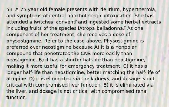 53. A 25-year old female presents with delirium, hyperthermia, and symptoms of central anticholinergic intoxication. She has attended a ìwitches' conventî and ingested some herbal extracts including fruits of the species ìAtropa belladonna.î As one component of her treatment, she receives a dose of physostigmine. Refer to the case above. Physostigmine is preferred over neostigmine because A) it is a nonpolar compound that penetrates the CNS more easily than neostigmine. B) it has a shorter half-life than neostigmine, making it more useful for emergency treatment. C) it has a longer half-life than neostigmine, better matching the half-life of atropine. D) it is eliminated via the kidneys, and dosage is not critical with compromised liver function. E) it is eliminated via the liver, and dosage is not critical with compromised renal function.