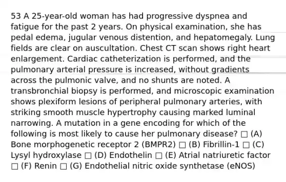 53 A 25-year-old woman has had progressive dyspnea and fatigue for the past 2 years. On physical examination, she has pedal edema, jugular venous distention, and hepatomegaly. Lung fields are clear on auscultation. Chest CT scan shows right heart enlargement. Cardiac catheterization is performed, and the pulmonary arterial pressure is increased, without gradients across the pulmonic valve, and no shunts are noted. A transbronchial biopsy is performed, and microscopic examination shows plexiform lesions of peripheral pulmonary arteries, with striking smooth muscle hypertrophy causing marked luminal narrowing. A mutation in a gene encoding for which of the following is most likely to cause her pulmonary disease? □ (A) Bone morphogenetic receptor 2 (BMPR2) □ (B) Fibrillin-1 □ (C) Lysyl hydroxylase □ (D) Endothelin □ (E) Atrial natriuretic factor □ (F) Renin □ (G) Endothelial nitric oxide synthetase (eNOS)